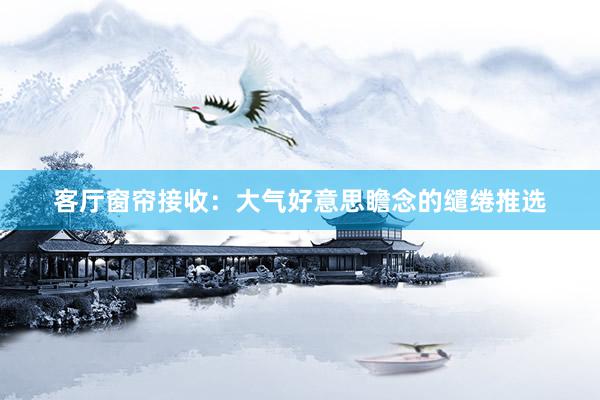 客厅窗帘接收：大气好意思瞻念的缱绻推选