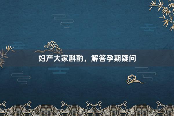 妇产大家斟酌，解答孕期疑问
