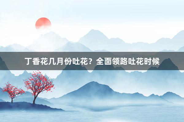 丁香花几月份吐花？全面领路吐花时候