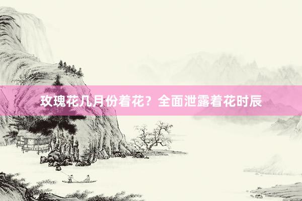 玫瑰花几月份着花？全面泄露着花时辰