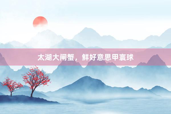 太湖大闸蟹，鲜好意思甲寰球