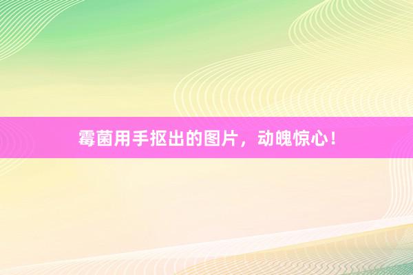 霉菌用手抠出的图片，动魄惊心！